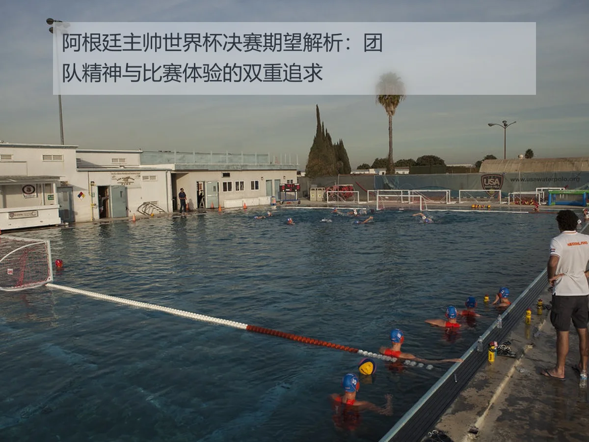 阿根廷主帅世界杯决赛期望解析:团队精神与比赛体验的双重追求
